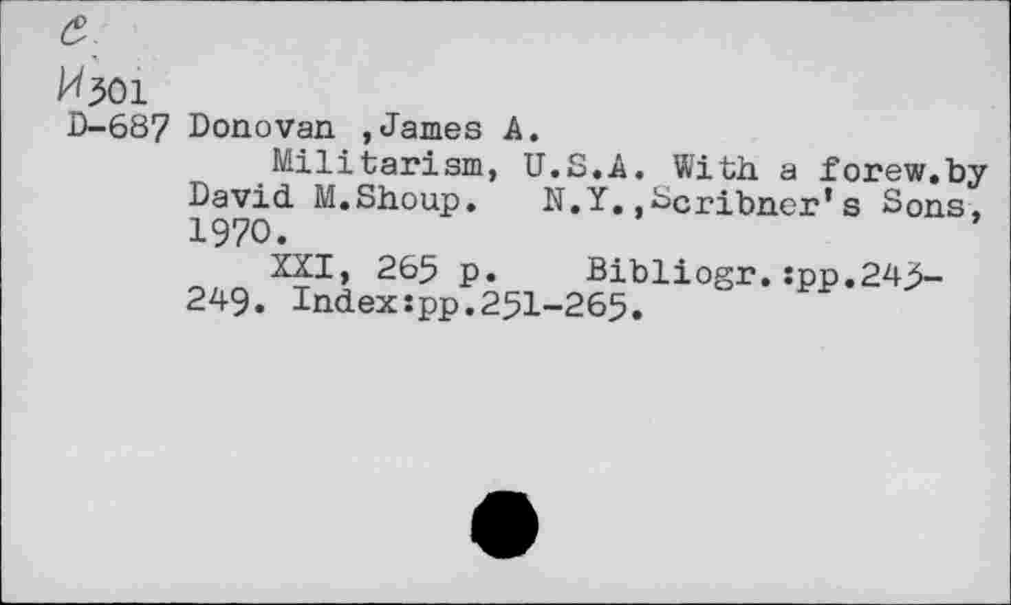 ﻿^301
D-687 Donovan ,James A.
Militarism, U.S.A. With, a forew.by David. M.Shoup. N.Y.,Scribner’s Sons. 1970.
XXI, 265 p. Bibliogr.:pp.243-249. Index:pp.251-265.